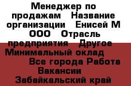 Менеджер по продажам › Название организации ­ Енисей-М, ООО › Отрасль предприятия ­ Другое › Минимальный оклад ­ 100 000 - Все города Работа » Вакансии   . Забайкальский край